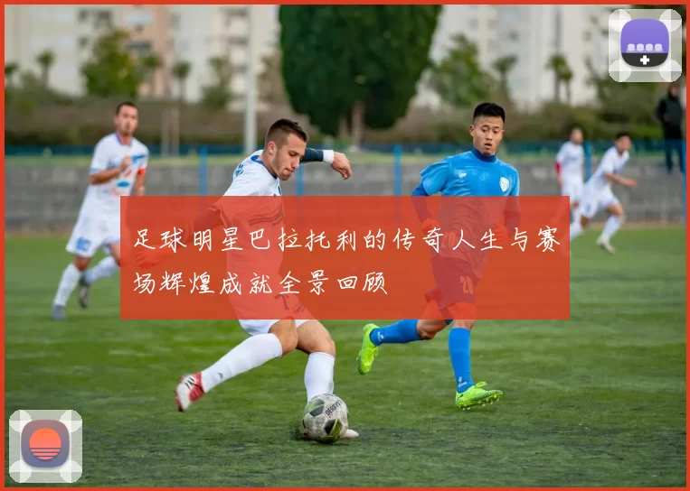 足球明星巴拉托利的传奇人生与赛场辉煌成就全景回顾