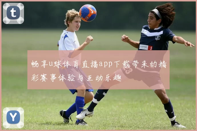 畅享u球体育直播app下载带来的精彩赛事体验与互动乐趣