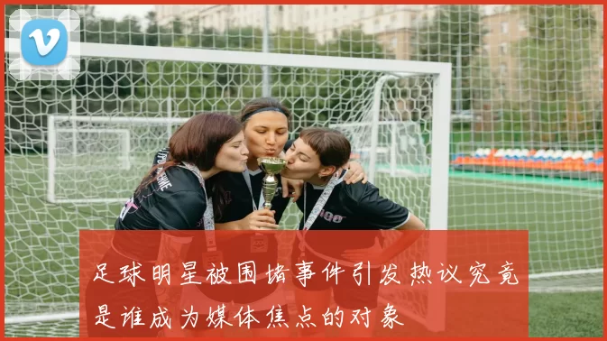 足球明星被围堵事件引发热议究竟是谁成为媒体焦点的对象