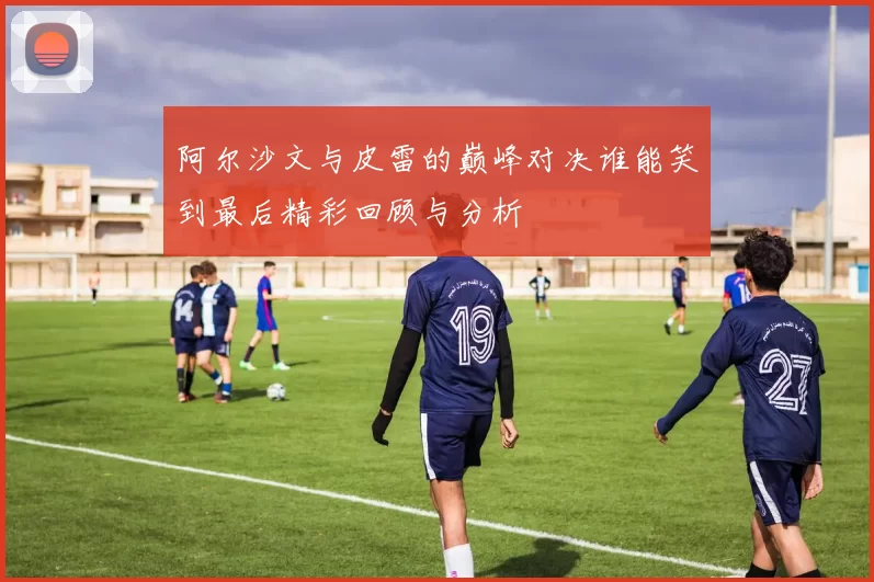阿尔沙文与皮雷的巅峰对决谁能笑到最后精彩回顾与分析