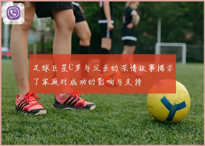 足球巨星C罗与父亲的深情故事揭示了家庭对成功的影响与支持