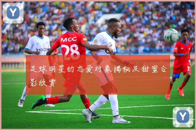 足球明星的恋爱对象揭秘及甜蜜合影欣赏
