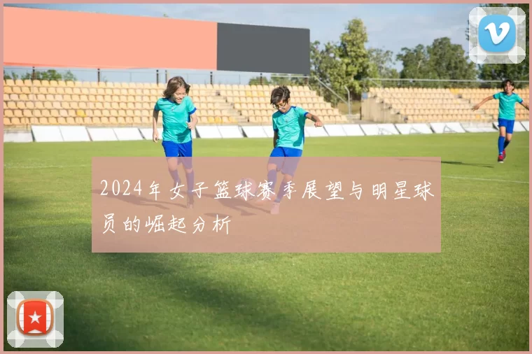 2024年女子篮球赛季展望与明星球员的崛起分析